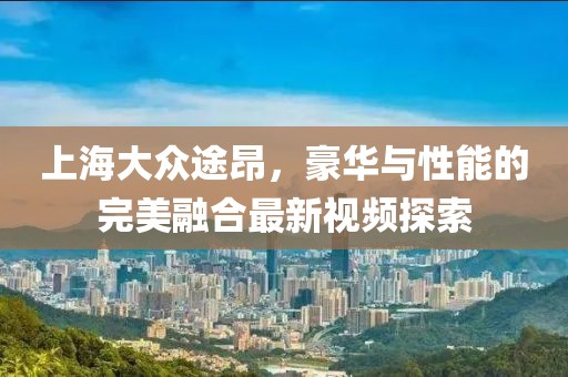 上海大眾途昂，豪華與性能的完美融合最新視頻探索