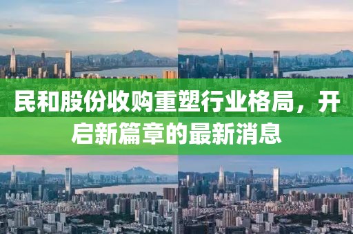 民和股份收購重塑行業(yè)格局，開啟新篇章的最新消息