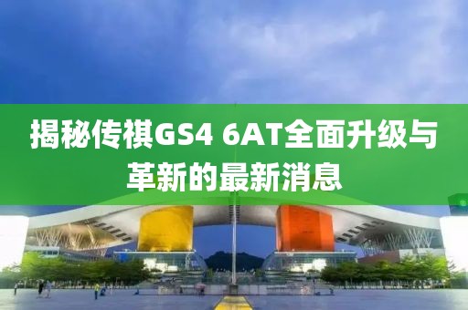 揭秘傳祺GS4 6AT全面升級(jí)與革新的最新消息