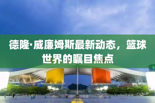 德隆·威廉姆斯最新動(dòng)態(tài)，籃球世界的矚目焦點(diǎn)