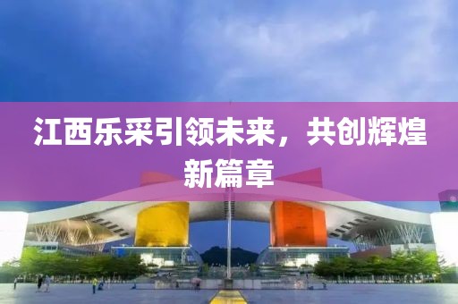 江西樂采引領未來，共創(chuàng)輝煌新篇章