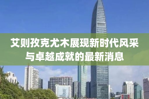 艾則孜克尤木展現(xiàn)新時(shí)代風(fēng)采與卓越成就的最新消息