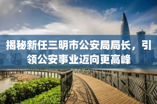 揭秘新任三明市公安局局長，引領公安事業(yè)邁向更高峰