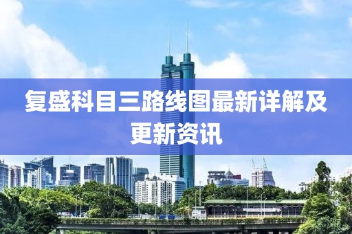 復(fù)盛科目三路線圖最新詳解及更新資訊