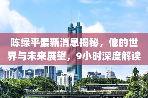 陳綠平最新消息揭秘，他的世界與未來展望，9小時(shí)深度解讀