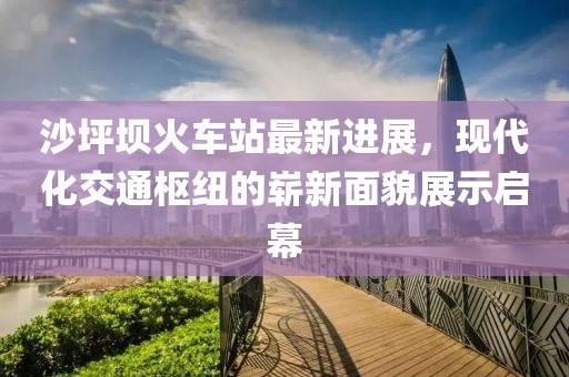 沙坪壩火車站最新進展，現(xiàn)代化交通樞紐的嶄新面貌展示啟幕
