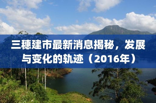 三穗建市最新消息揭秘，發(fā)展與變化的軌跡（2016年）