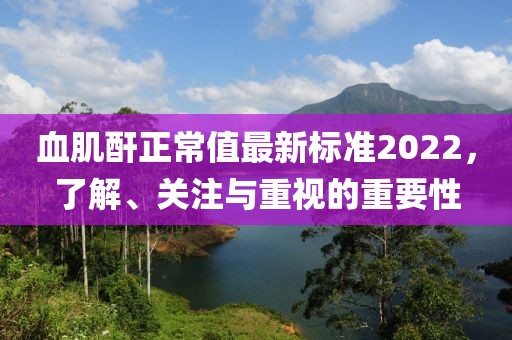 血肌酐正常值最新標(biāo)準(zhǔn)2022，了解、關(guān)注與重視的重要性