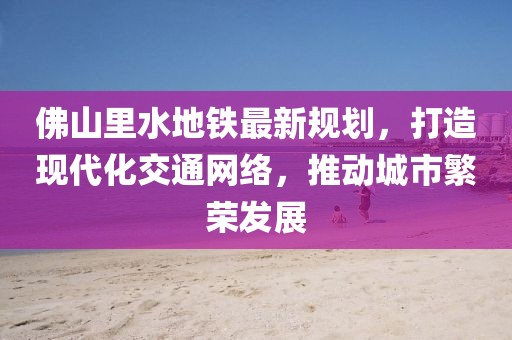 佛山里水地鐵最新規(guī)劃，打造現(xiàn)代化交通網(wǎng)絡(luò)，推動(dòng)城市繁榮發(fā)展