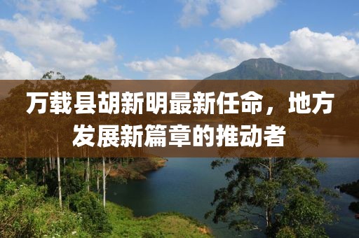 萬載縣胡新明最新任命，地方發(fā)展新篇章的推動者