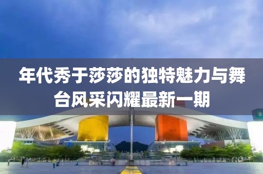 年代秀于莎莎的獨(dú)特魅力與舞臺風(fēng)采閃耀最新一期