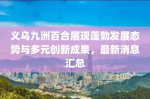 義烏九洲百合展現(xiàn)蓬勃發(fā)展態(tài)勢與多元創(chuàng)新成果，最新消息匯總