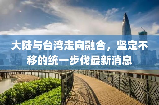 大陸與臺灣走向融合，堅定不移的統(tǒng)一步伐最新消息