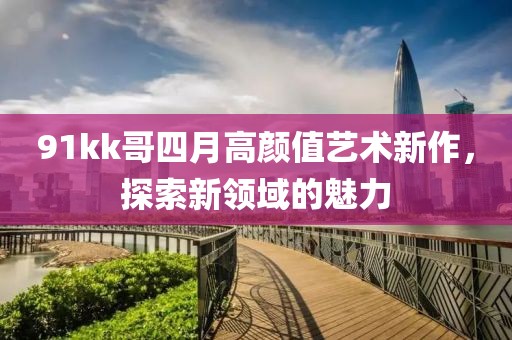 91kk哥四月高顏值藝術(shù)新作，探索新領(lǐng)域的魅力