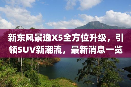 新東風(fēng)景逸X5全方位升級(jí)，引領(lǐng)SUV新潮流，最新消息一覽