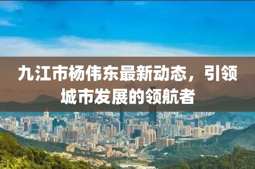 九江市楊偉東最新動態(tài)，引領(lǐng)城市發(fā)展的領(lǐng)航者