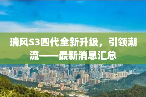 瑞風S3四代全新升級，引領潮流——最新消息匯總