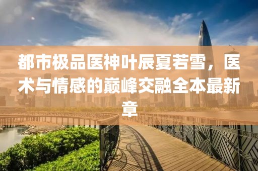 都市極品醫(yī)神葉辰夏若雪，醫(yī)術(shù)與情感的巔峰交融全本最新章