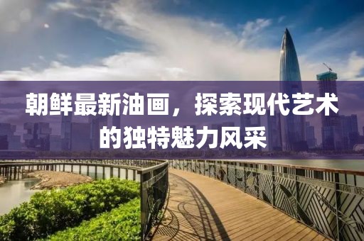 朝鮮最新油畫，探索現(xiàn)代藝術(shù)的獨特魅力風(fēng)采