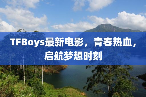 TFBoys最新電影，青春熱血，啟航夢(mèng)想時(shí)刻