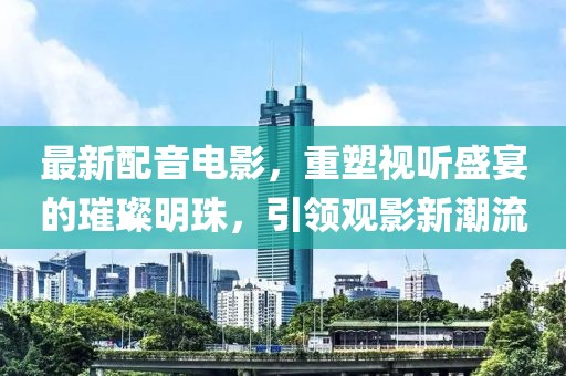 最新配音電影，重塑視聽盛宴的璀璨明珠，引領(lǐng)觀影新潮流