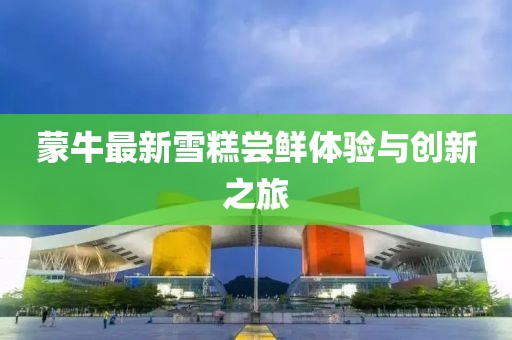 蒙牛最新雪糕嘗鮮體驗與創(chuàng)新之旅