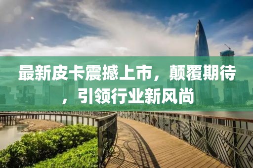 最新皮卡震撼上市，顛覆期待，引領(lǐng)行業(yè)新風(fēng)尚