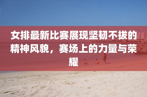 女排最新比賽展現(xiàn)堅(jiān)韌不拔的精神風(fēng)貌，賽場上的力量與榮耀