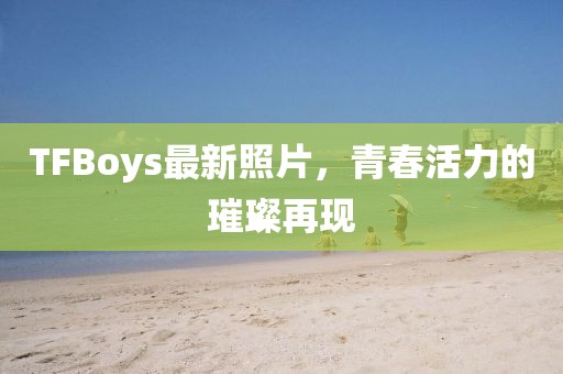 TFBoys最新照片，青春活力的璀璨再現(xiàn)