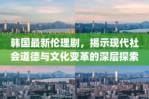 韓國(guó)最新倫理劇，揭示現(xiàn)代社會(huì)道德與文化變革的深層探索