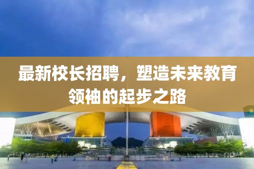最新校長(zhǎng)招聘，塑造未來教育領(lǐng)袖的起步之路