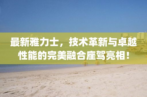最新雅力士，技術(shù)革新與卓越性能的完美融合座駕亮相！