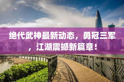 絕代武神最新動態(tài)，勇冠三軍，江湖震撼新篇章！