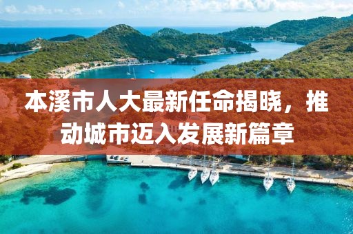 本溪市人大最新任命揭曉，推動(dòng)城市邁入發(fā)展新篇章