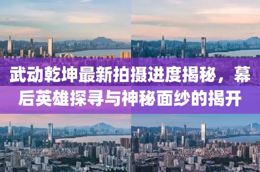 武動(dòng)乾坤最新拍攝進(jìn)度揭秘，幕后英雄探尋與神秘面紗的揭開