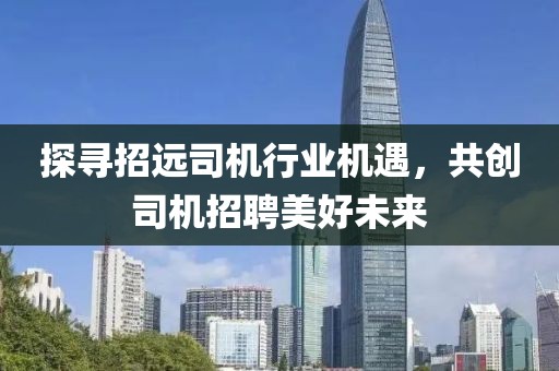 探尋招遠司機行業(yè)機遇，共創(chuàng)司機招聘美好未來