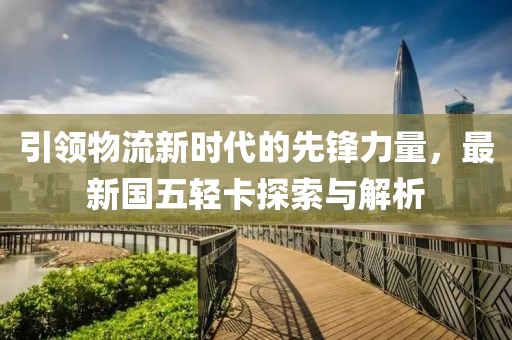 引領(lǐng)物流新時(shí)代的先鋒力量，最新國(guó)五輕卡探索與解析