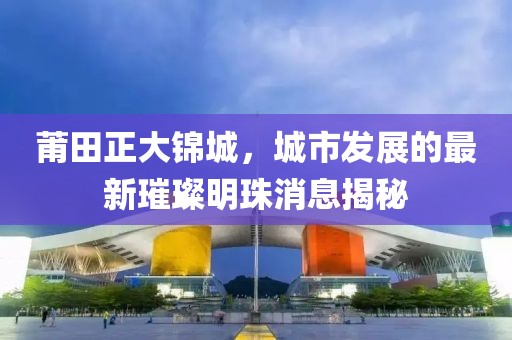 莆田正大錦城，城市發(fā)展的最新璀璨明珠消息揭秘