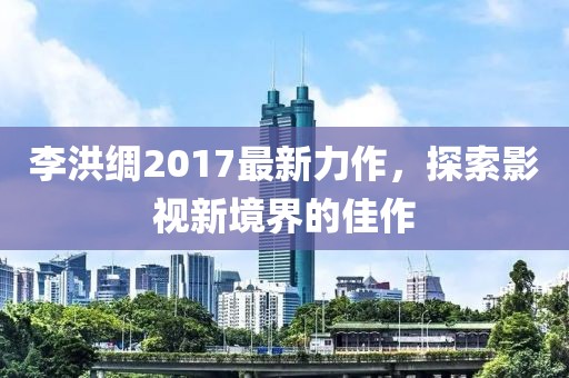 李洪綢2017最新力作，探索影視新境界的佳作
