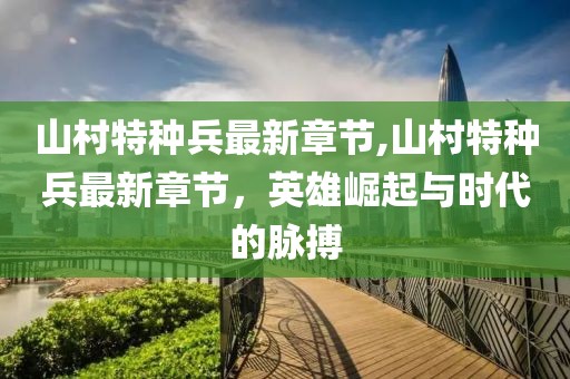 山村特種兵最新章節(jié),山村特種兵最新章節(jié)，英雄崛起與時代的脈搏