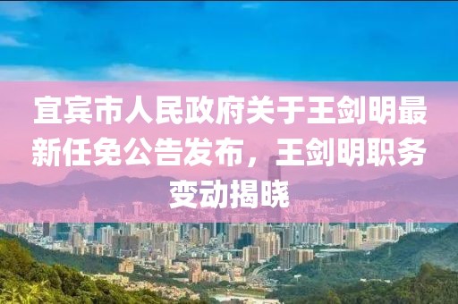 宜賓市人民政府關(guān)于王劍明最新任免公告發(fā)布，王劍明職務(wù)變動揭曉