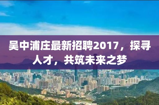 吳中浦莊最新招聘2017，探尋人才，共筑未來之夢
