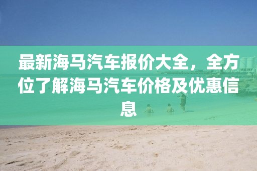 最新海馬汽車報價大全，全方位了解海馬汽車價格及優(yōu)惠信息