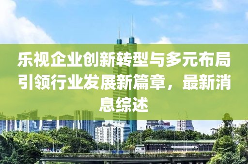 樂視企業(yè)創(chuàng)新轉(zhuǎn)型與多元布局引領(lǐng)行業(yè)發(fā)展新篇章，最新消息綜述