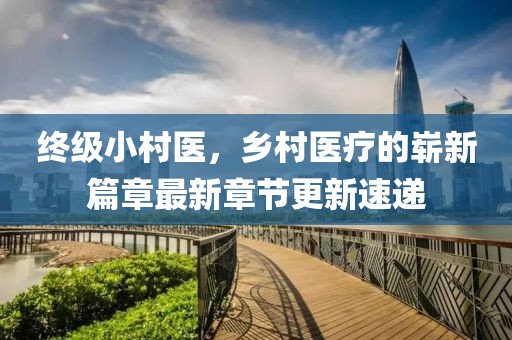 終級小村醫(yī)，鄉(xiāng)村醫(yī)療的嶄新篇章最新章節(jié)更新速遞