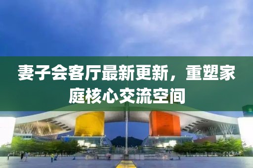 妻子會客廳最新更新，重塑家庭核心交流空間