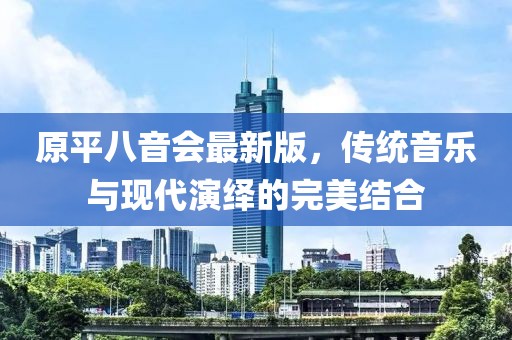 原平八音會最新版，傳統(tǒng)音樂與現(xiàn)代演繹的完美結合