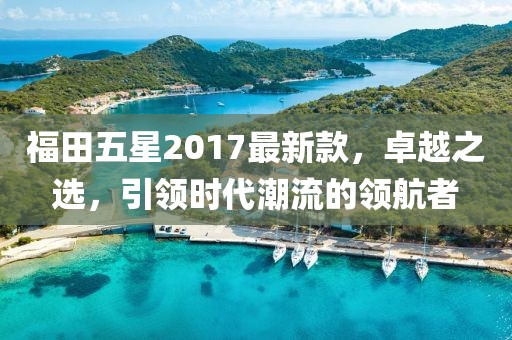 福田五星2017最新款，卓越之選，引領時代潮流的領航者