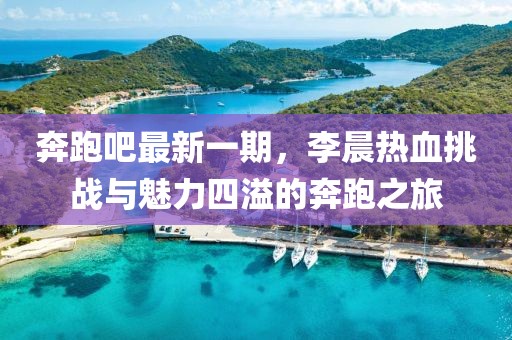 奔跑吧最新一期，李晨熱血挑戰(zhàn)與魅力四溢的奔跑之旅