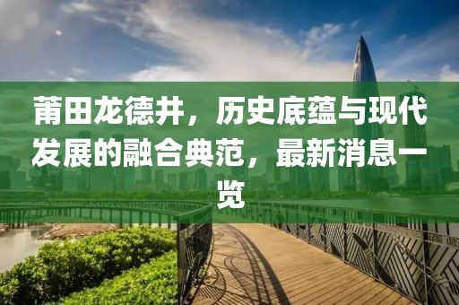 莆田龍德井，歷史底蘊與現代發(fā)展的融合典范，最新消息一覽
